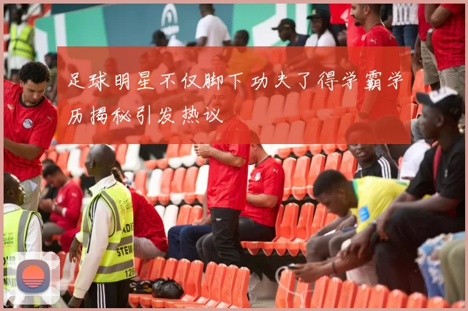 足球明星不仅脚下功夫了得学霸学历揭秘引发热议