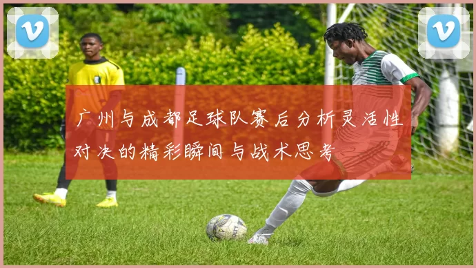 广州与成都足球队赛后分析灵活性对决的精彩瞬间与战术思考