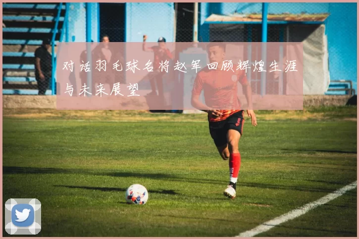 对话羽毛球名将赵军回顾辉煌生涯与未来展望
