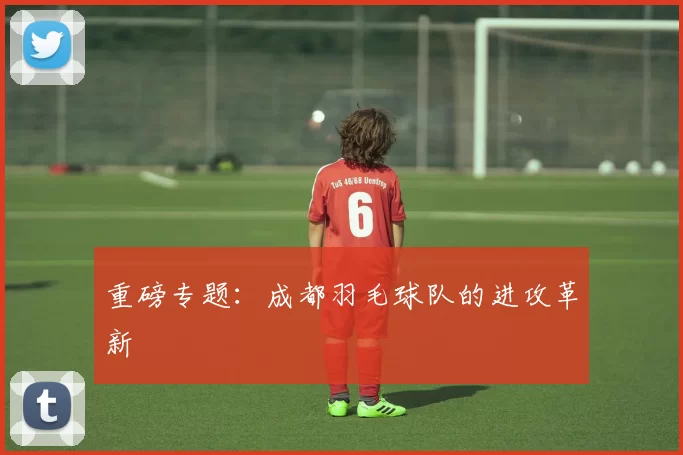 重磅专题：成都羽毛球队的进攻革新