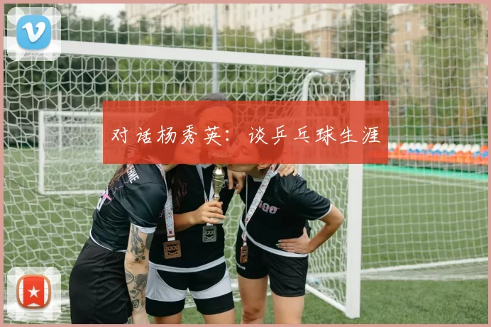 对话杨秀英：谈乒乓球生涯