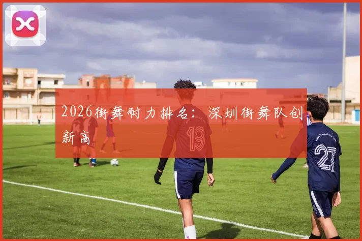 2026街舞耐力排名：深圳街舞队创新高